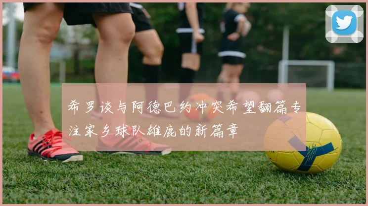 希罗谈与阿德巴约冲突希望翻篇专注家乡球队雄鹿的新篇章