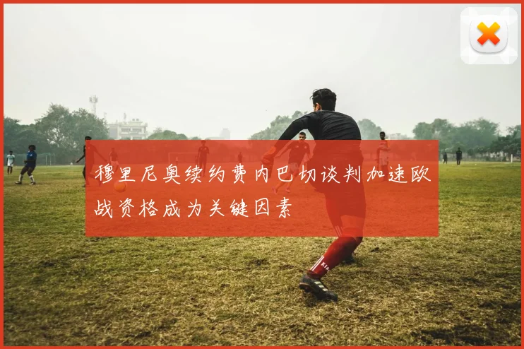 穆里尼奥续约费内巴切谈判加速欧战资格成为关键因素