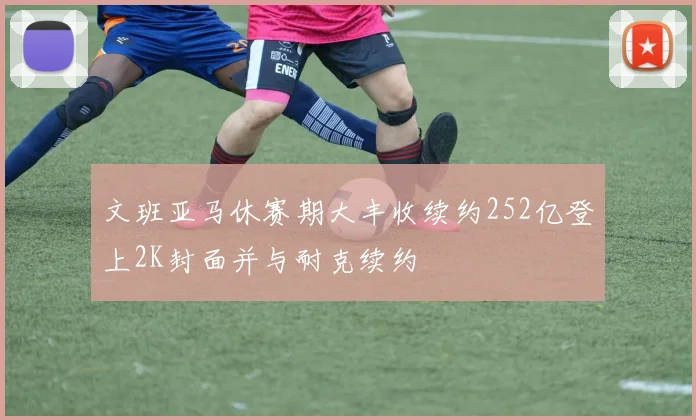 文班亚马休赛期大丰收续约252亿登上2K封面并与耐克续约