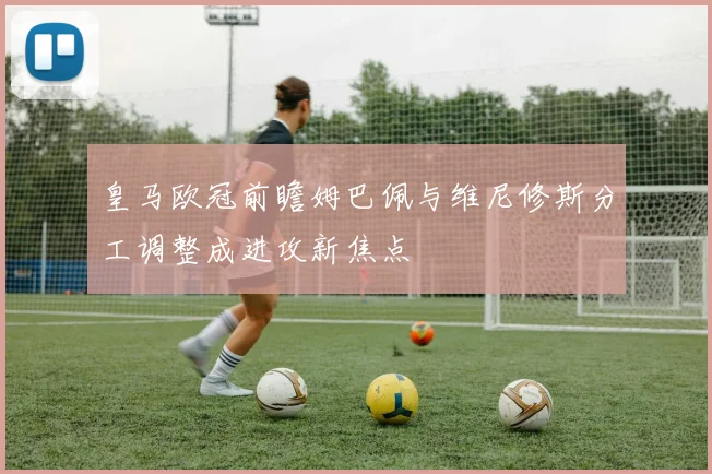 皇马欧冠前瞻姆巴佩与维尼修斯分工调整成进攻新焦点