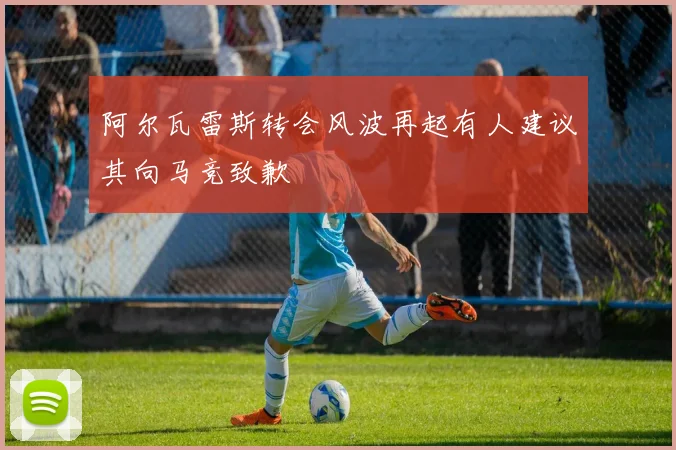 阿尔瓦雷斯转会风波再起有人建议其向马竞致歉