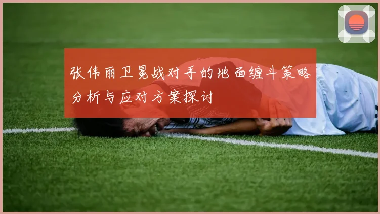 张伟丽卫冕战对手的地面缠斗策略分析与应对方案探讨