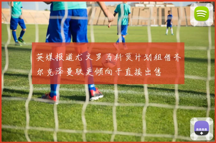 英媒报道尤文罗马科莫计划租借齐尔克泽曼联更倾向于直接出售