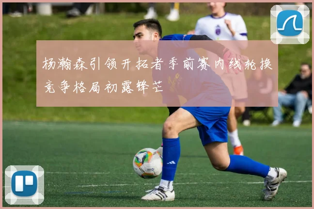 杨瀚森引领开拓者季前赛内线轮换竞争格局初露锋芒
