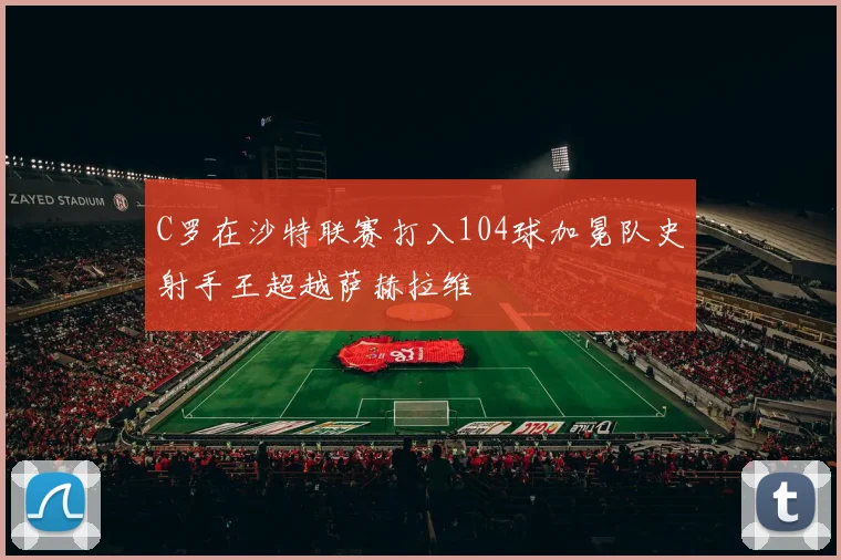 C罗在沙特联赛打入104球加冕队史射手王超越萨赫拉维