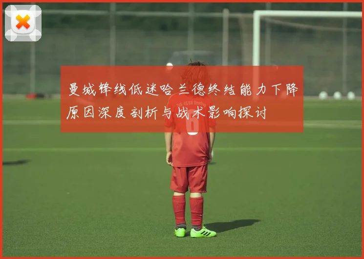 曼城锋线低迷哈兰德终结能力下降原因深度剖析与战术影响探讨