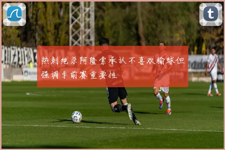 热刺绝杀阿隆索承认不喜欢输球但强调季前赛重要性