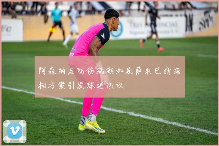 阿森纳后防伤病潮加剧萨利巴新搭档方案引发球迷热议