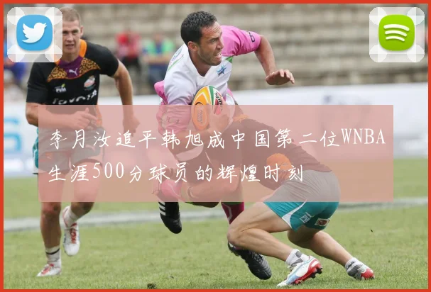 李月汝追平韩旭成中国第二位WNBA生涯500分球员的辉煌时刻