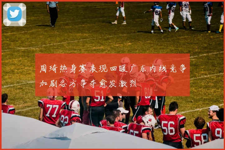 周琦热身赛表现回暖广东内线竞争加剧各方争夺愈发激烈