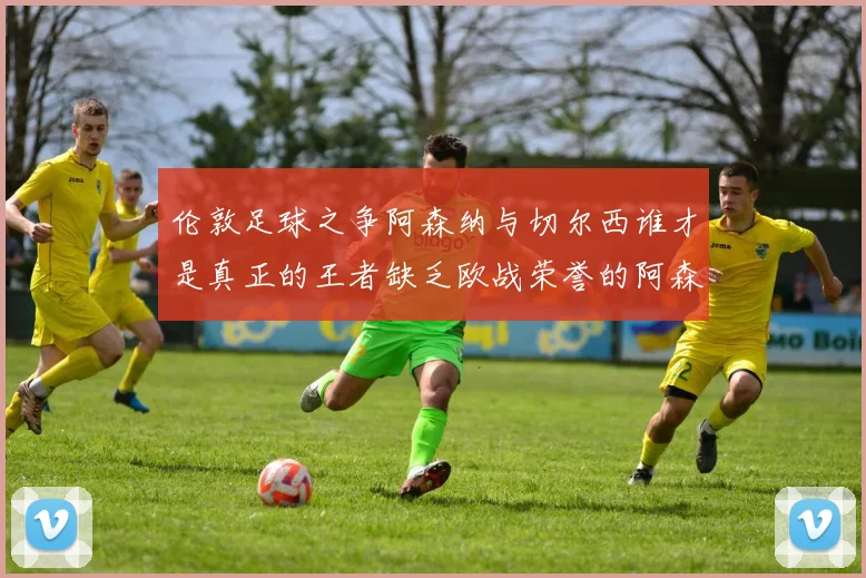 伦敦足球之争阿森纳与切尔西谁才是真正的王者缺乏欧战荣誉的阿森纳如何反击