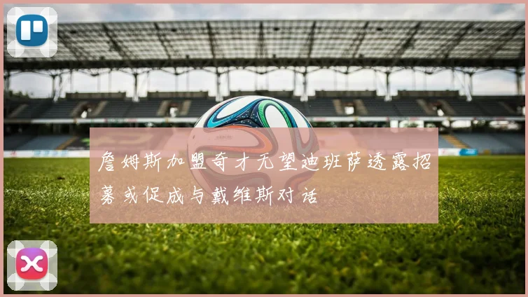 詹姆斯加盟奇才无望迪班萨透露招募或促成与戴维斯对话